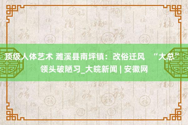 顶级人体艺术 濉溪县南坪镇：改俗迁风   “大总” 领头破陋习_大皖新闻 | 安徽网