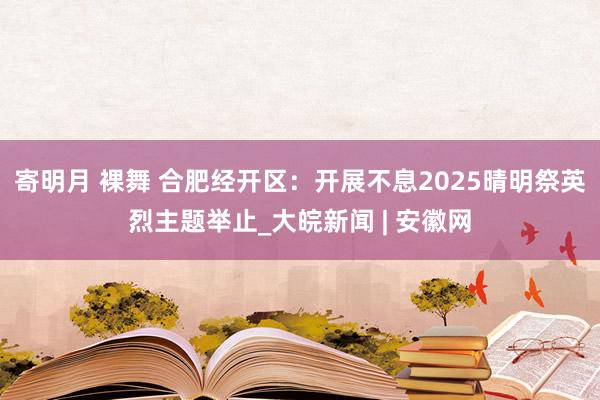 寄明月 裸舞 合肥经开区：开展不息2025晴明祭英烈主题举止_大皖新闻 | 安徽网
