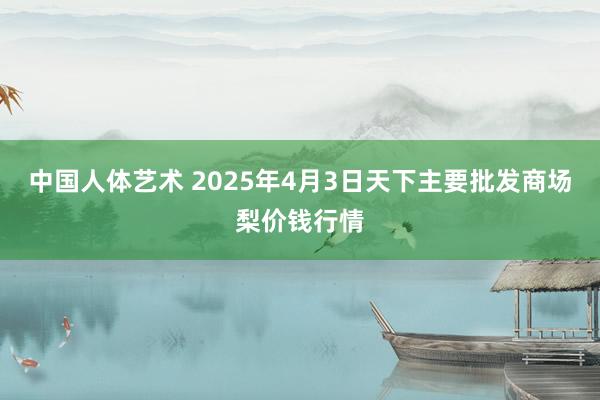 中国人体艺术 2025年4月3日天下主要批发商场梨价钱行情