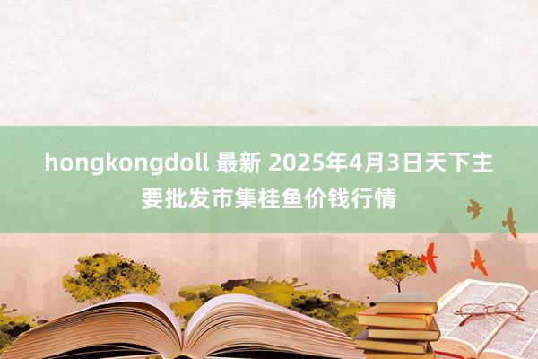 hongkongdoll 最新 2025年4月3日天下主要批发市集桂鱼价钱行情