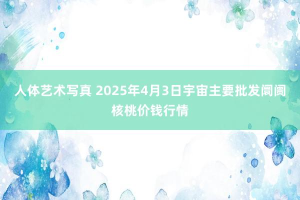 人体艺术写真 2025年4月3日宇宙主要批发阛阓核桃价钱行情
