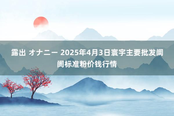 露出 オナニー 2025年4月3日寰宇主要批发阛阓标准粉价钱行情