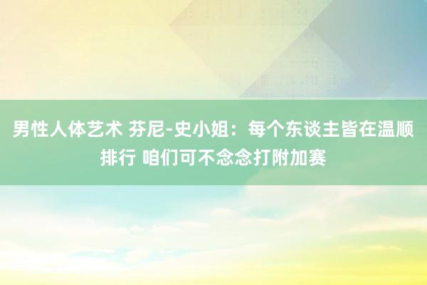 男性人体艺术 芬尼-史小姐：每个东谈主皆在温顺排行 咱们可不念念打附加赛