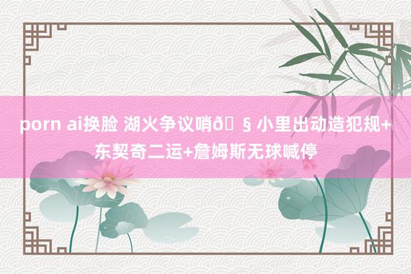 porn ai换脸 湖火争议哨🧠小里出动造犯规+东契奇二运+詹姆斯无球喊停