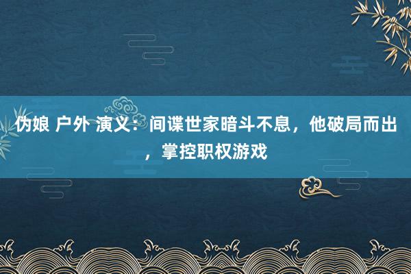 伪娘 户外 演义：间谍世家暗斗不息，他破局而出，掌控职权游戏