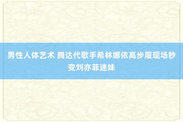 男性人体艺术 腾达代歌手希林娜依高步履现场秒变刘亦菲迷妹