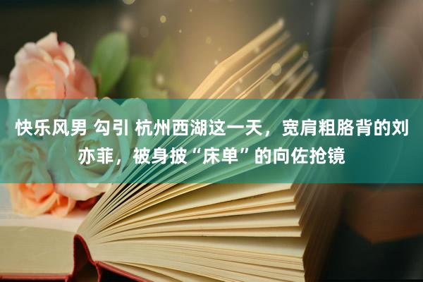 快乐风男 勾引 杭州西湖这一天，宽肩粗胳背的刘亦菲，被身披“床单”的向佐抢镜