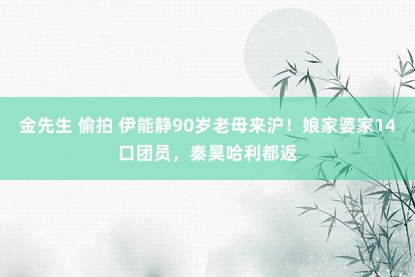 金先生 偷拍 伊能静90岁老母来沪！娘家婆家14口团员，秦昊哈利都返
