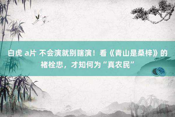 白虎 a片 不会演就别瞎演！看《青山是桑梓》的褚栓忠，才知何为“真农民”