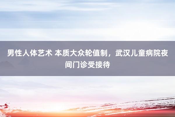 男性人体艺术 本质大众轮值制，武汉儿童病院夜间门诊受接待