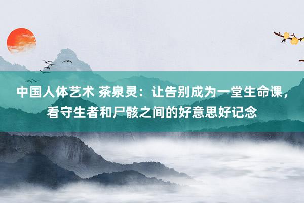 中国人体艺术 茶泉灵：让告别成为一堂生命课，看守生者和尸骸之间的好意思好记念