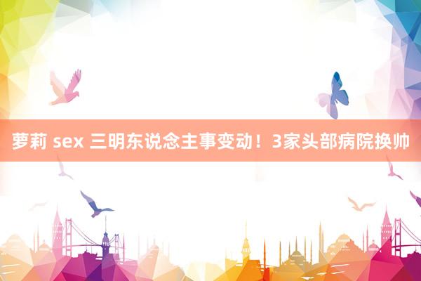 萝莉 sex 三明东说念主事变动！3家头部病院换帅