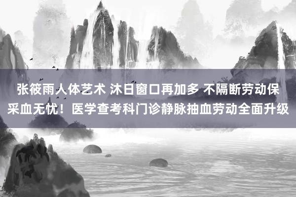 张筱雨人体艺术 沐日窗口再加多 不隔断劳动保采血无忧！医学查考科门诊静脉抽血劳动全面升级