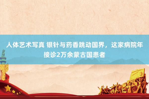 人体艺术写真 银针与药香跳动国界，这家病院年接诊2万余蒙古国患者