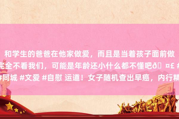 和学生的爸爸在他家做爱，而且是当着孩子面前做爱，太刺激了，孩子完全不看我们，可能是年龄还小什么都不懂吧🤣 #同城 #文爱 #自慰 运道！女子随机查出早癌，内行精确施治助其重获“重生”