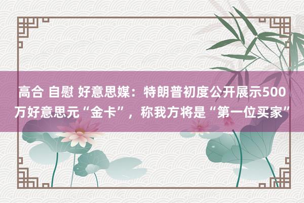 高合 自慰 好意思媒：特朗普初度公开展示500万好意思元“金卡”，称我方将是“第一位买家”