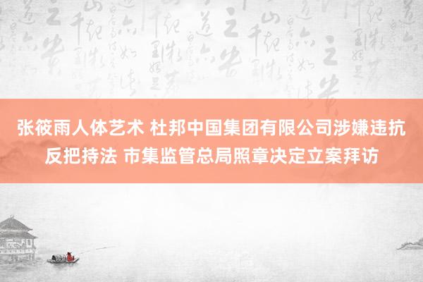 张筱雨人体艺术 杜邦中国集团有限公司涉嫌违抗反把持法 市集监管总局照章决定立案拜访