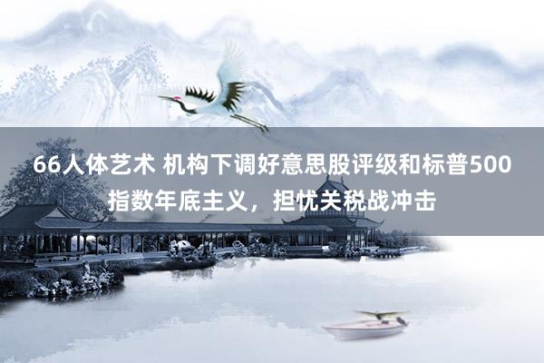66人体艺术 机构下调好意思股评级和标普500指数年底主义，担忧关税战冲击