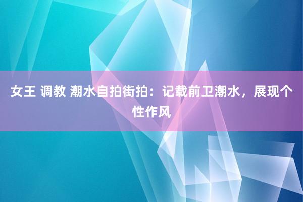 女王 调教 潮水自拍街拍：记载前卫潮水，展现个性作风