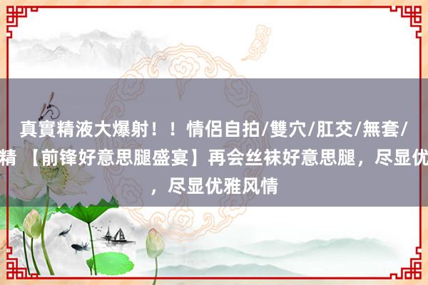 真實精液大爆射！！情侶自拍/雙穴/肛交/無套/大量噴精 【前锋好意思腿盛宴】再会丝袜好意思腿，尽显优雅风情