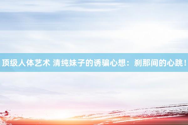 顶级人体艺术 清纯妹子的诱骗心想：刹那间的心跳！
