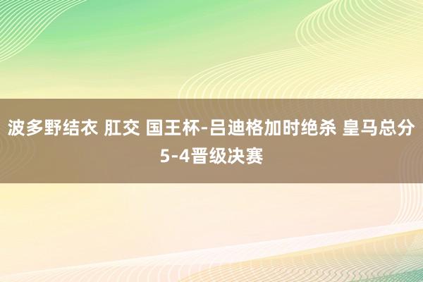 波多野结衣 肛交 国王杯-吕迪格加时绝杀 皇马总分5-4晋级决赛