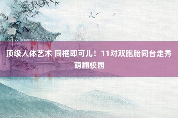 顶级人体艺术 同框即可儿！11对双胞胎同台走秀萌翻校园