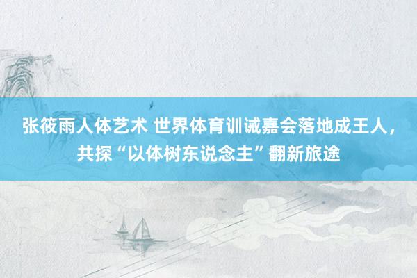 张筱雨人体艺术 世界体育训诫嘉会落地成王人，共探“以体树东说念主”翻新旅途