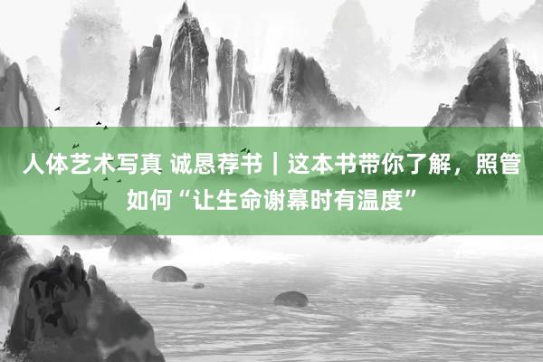 人体艺术写真 诚恳荐书｜这本书带你了解，照管如何“让生命谢幕时有温度”