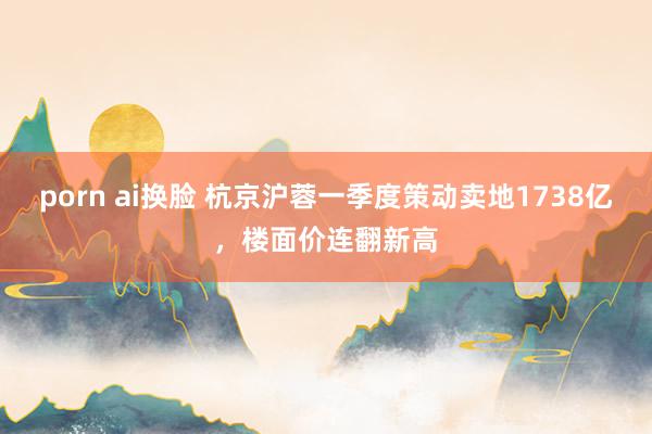 porn ai换脸 杭京沪蓉一季度策动卖地1738亿，楼面价连翻新高