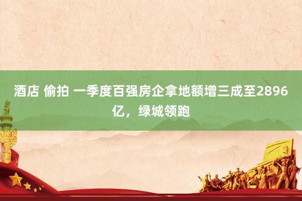 酒店 偷拍 一季度百强房企拿地额增三成至2896亿，绿城领跑
