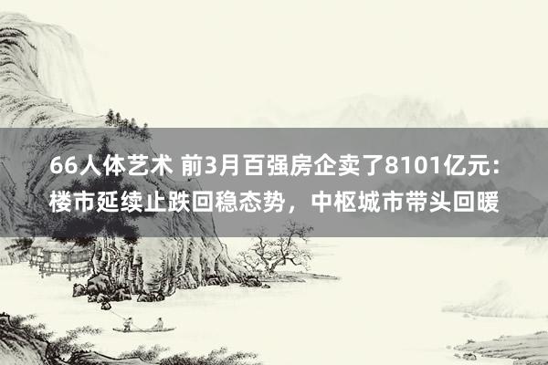 66人体艺术 前3月百强房企卖了8101亿元：楼市延续止跌回稳态势，中枢城市带头回暖