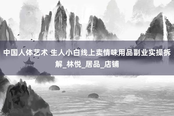 中国人体艺术 生人小白线上卖情味用品副业实操拆解_林悦_居品_店铺