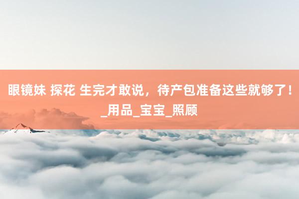 眼镜妹 探花 生完才敢说，待产包准备这些就够了！_用品_宝宝_照顾