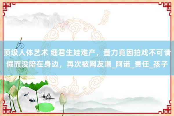 顶级人体艺术 细君生娃难产，董力竟因拍戏不可请假而没陪在身边，再次被网友嘲_阿诺_责任_孩子
