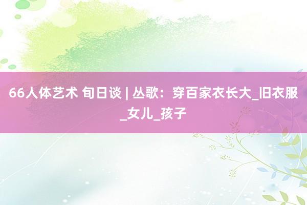 66人体艺术 旬日谈 | 丛歌：穿百家衣长大_旧衣服_女儿_孩子