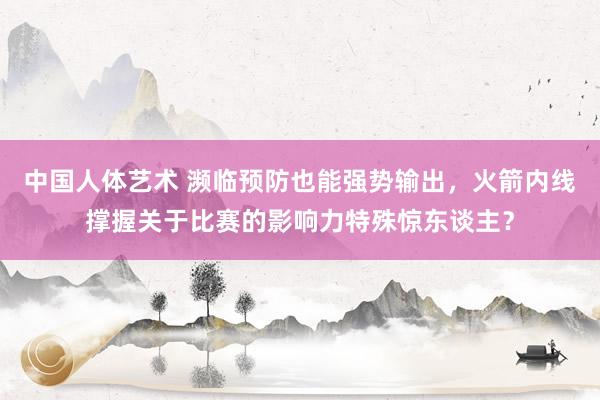 中国人体艺术 濒临预防也能强势输出，火箭内线撑握关于比赛的影响力特殊惊东谈主？
