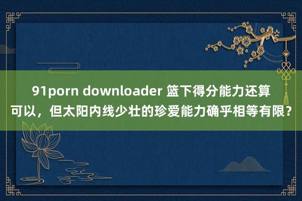 91porn downloader 篮下得分能力还算可以，但太阳内线少壮的珍爱能力确乎相等有限？