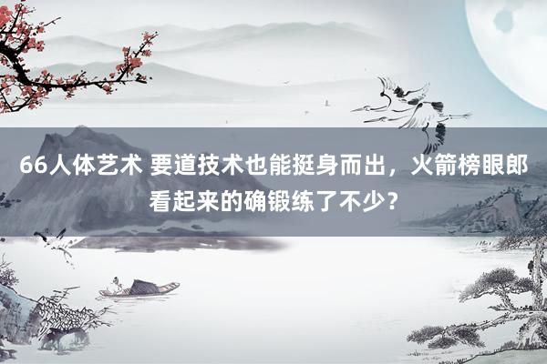 66人体艺术 要道技术也能挺身而出，火箭榜眼郎看起来的确锻练了不少？
