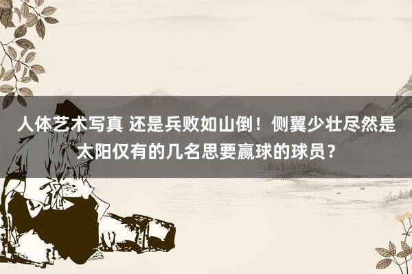 人体艺术写真 还是兵败如山倒！侧翼少壮尽然是太阳仅有的几名思要赢球的球员？