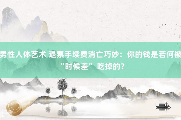 男性人体艺术 退票手续费消亡巧妙：你的钱是若何被 “时候差” 吃掉的？