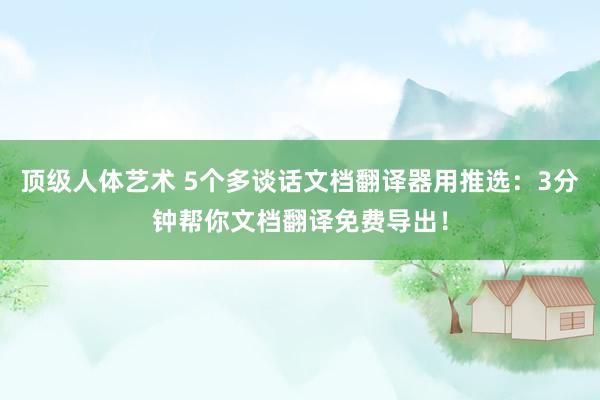 顶级人体艺术 5个多谈话文档翻译器用推选：3分钟帮你文档翻译免费导出！