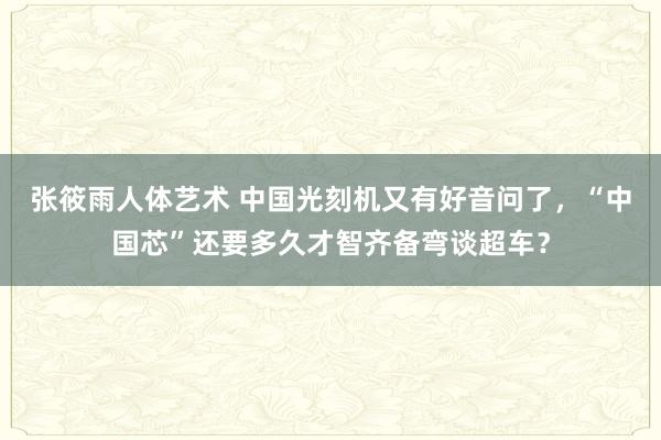 张筱雨人体艺术 中国光刻机又有好音问了，“中国芯”还要多久才智齐备弯谈超车？