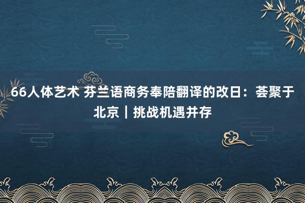 66人体艺术 芬兰语商务奉陪翻译的改日：荟聚于北京｜挑战机遇并存