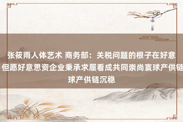 张筱雨人体艺术 商务部：关税问题的根子在好意思国 但愿好意思资企业秉承求履看成共同崇尚寰球产供链沉稳