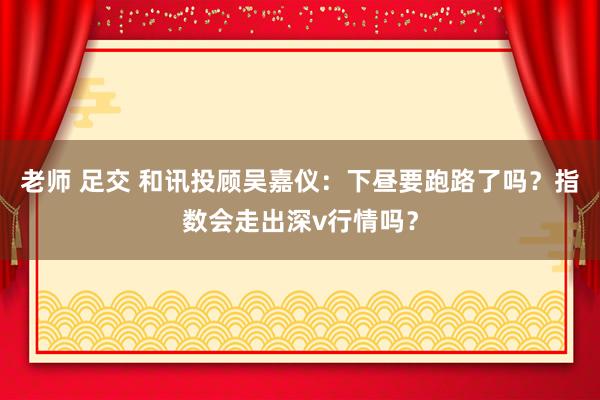 老师 足交 和讯投顾吴嘉仪：下昼要跑路了吗？指数会走出深v行情吗？