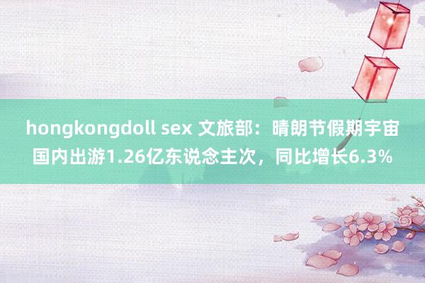 hongkongdoll sex 文旅部：晴朗节假期宇宙国内出游1.26亿东说念主次，同比增长6.3%