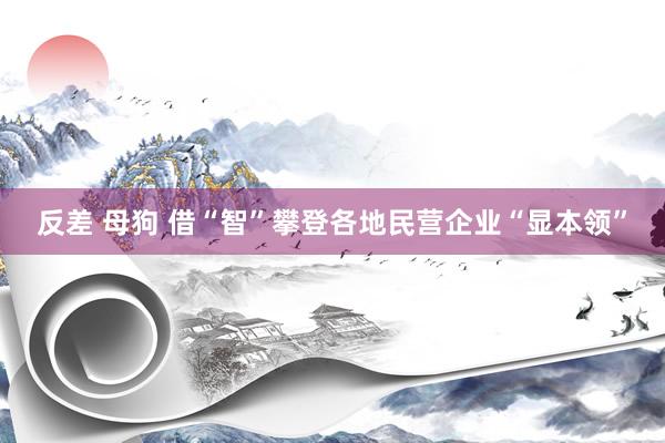 反差 母狗 借“智”攀登各地民营企业“显本领”