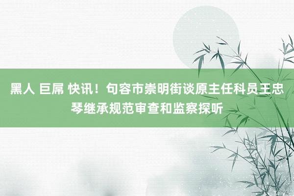 黑人 巨屌 快讯！句容市崇明街谈原主任科员王忠琴继承规范审查和监察探听