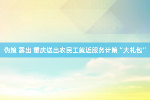 伪娘 露出 重庆送出农民工就近服务计策“大礼包”